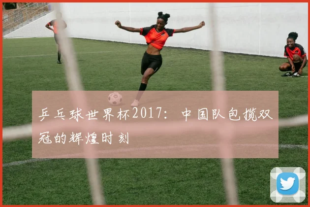 乒乓球世界杯2017：中国队包揽双冠的辉煌时刻