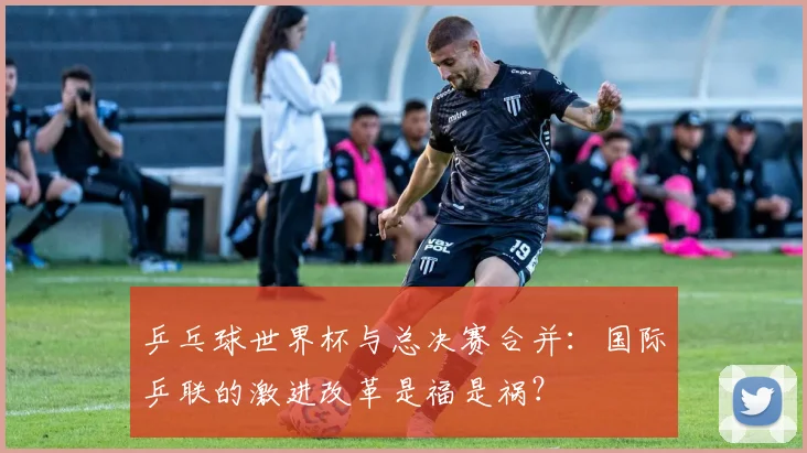 乒乓球世界杯与总决赛合并：国际乒联的激进改革是福是祸？