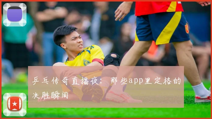 乒乓传奇直播夜:那些app里定格的决胜瞬间