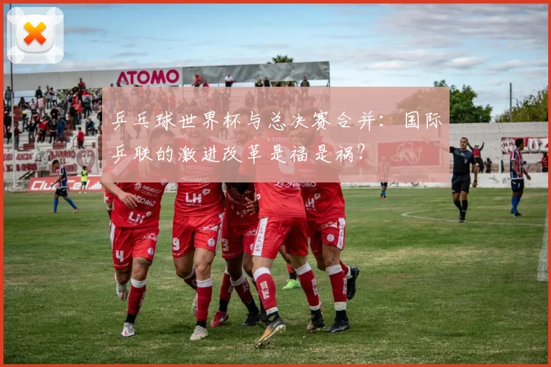 乒乓球世界杯与总决赛合并:国际乒联的激进改革是福是祸?