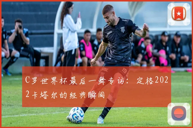 C罗世界杯最后一舞专访：定格2022卡塔尔的经典瞬间