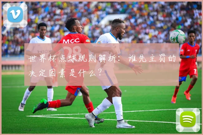 世界杯点球规则解析：谁先主罚的决定因素是什么？
